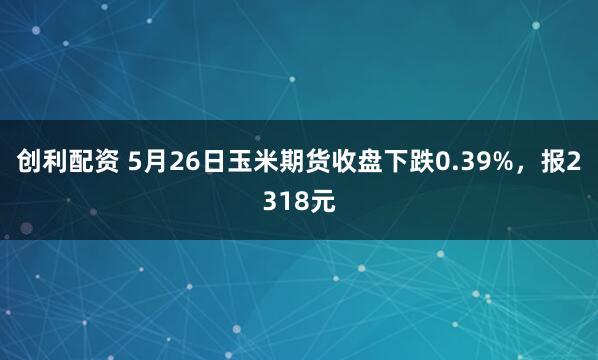 创利配资 5月26日玉米期货收盘下跌0.39%，报2318元