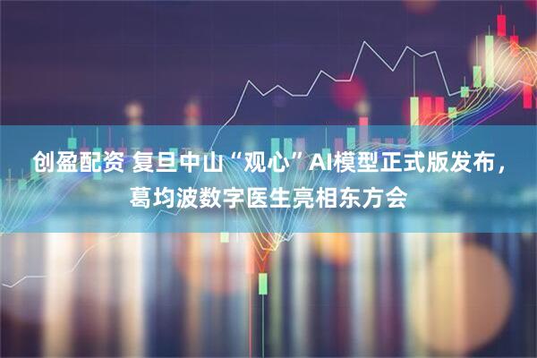 创盈配资 复旦中山“观心”AI模型正式版发布，葛均波数字医生亮相东方会