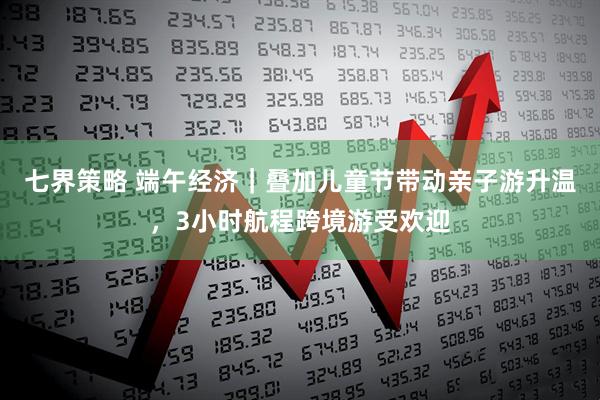 七界策略 端午经济｜叠加儿童节带动亲子游升温，3小时航程跨境游受欢迎