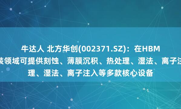 牛达人 北方华创(002371.SZ)：在HBM芯片制造和先进封装领域可提供刻蚀、薄膜沉积、热处理、湿法、离子注入等多款核心设备