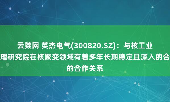 云燚网 英杰电气(300820.SZ)：与核工业西南物理研究院在核聚变领域有着多年长期稳定且深入的合作关系