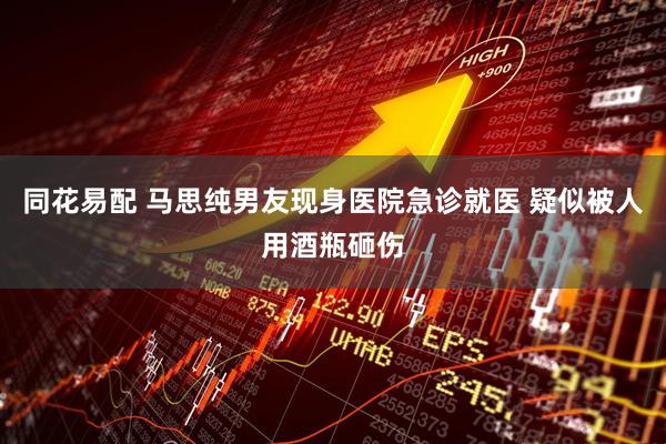 同花易配 马思纯男友现身医院急诊就医 疑似被人用酒瓶砸伤