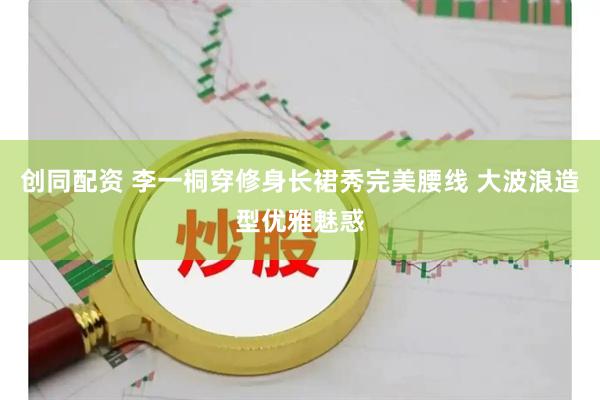 创同配资 李一桐穿修身长裙秀完美腰线 大波浪造型优雅魅惑