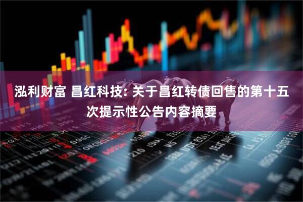 泓利财富 昌红科技: 关于昌红转债回售的第十五次提示性公告内容摘要