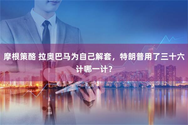 摩根策酪 拉奥巴马为自己解套，特朗普用了三十六计哪一计？