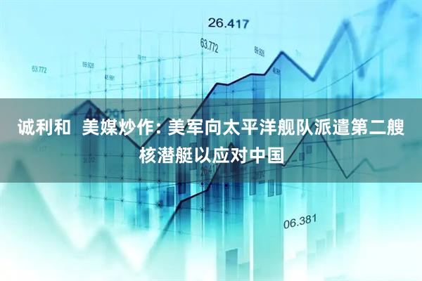 诚利和  美媒炒作: 美军向太平洋舰队派遣第二艘核潜艇以应对中国