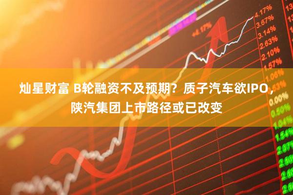 灿星财富 B轮融资不及预期？质子汽车欲IPO，陕汽集团上市路径或已改变