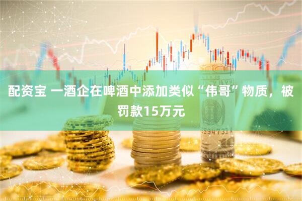 配资宝 一酒企在啤酒中添加类似“伟哥”物质，被罚款15万元