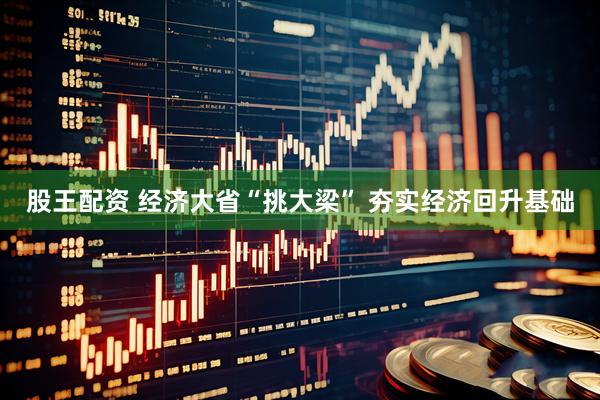 股王配资 经济大省“挑大梁” 夯实经济回升基础
