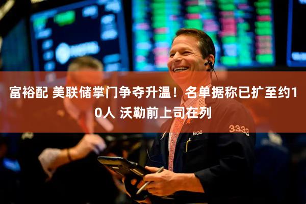 富裕配 美联储掌门争夺升温！名单据称已扩至约10人 沃勒前上司在列