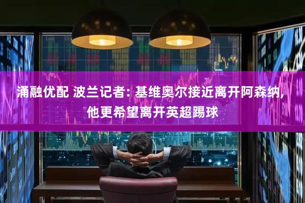涌融优配 波兰记者: 基维奥尔接近离开阿森纳, 他更希望离开英超踢球