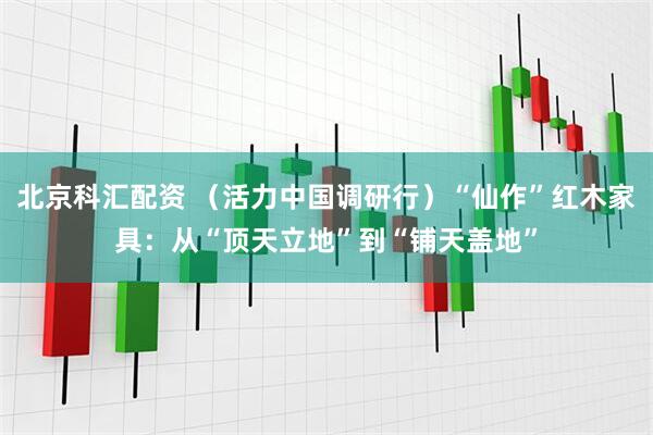 北京科汇配资 （活力中国调研行）“仙作”红木家具：从“顶天立地”到“铺天盖地”
