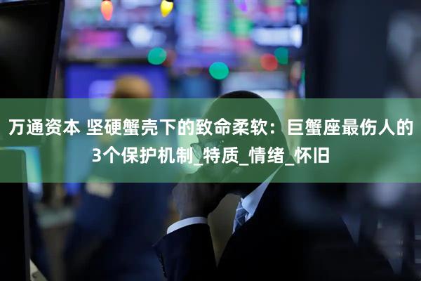 万通资本 坚硬蟹壳下的致命柔软：巨蟹座最伤人的3个保护机制_特质_情绪_怀旧