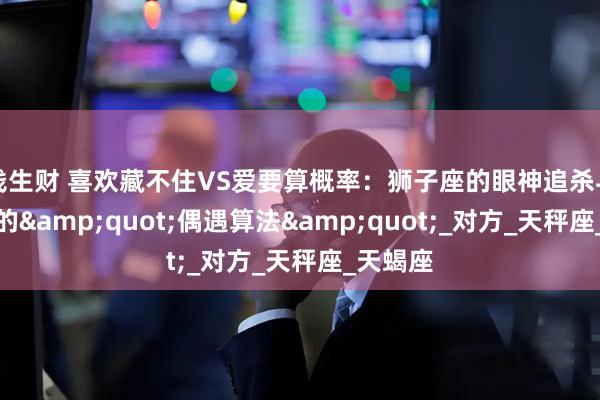 钱生财 喜欢藏不住VS爱要算概率：狮子座的眼神追杀与摩羯座的&quot;偶遇算法&quot;_对方_天秤座_天蝎座