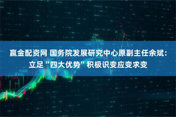 赢金配资网 国务院发展研究中心原副主任余斌：立足“四大优势”积极识变应变求变