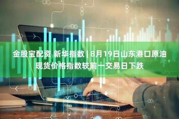 金股宝配资 新华指数 | 8月19日山东港口原油现货价格指数较前一交易日下跌