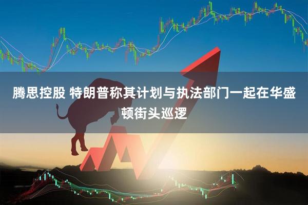 腾思控股 特朗普称其计划与执法部门一起在华盛顿街头巡逻