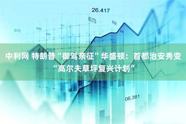 中利网 特朗普“御驾亲征”华盛顿：首都治安秀变“高尔夫草坪复兴计划”