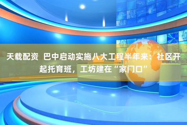 天载配资  巴中启动实施八大工程半年来：社区开起托育班，工坊建在“家门口”
