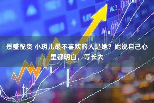 景盛配资 小玥儿最不喜欢的人是她？她说自己心里都明白，等长大