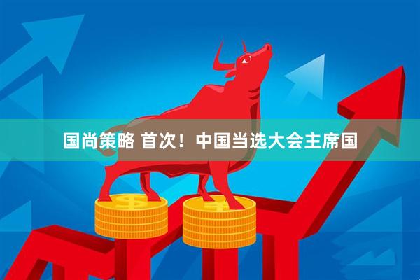 国尚策略 首次！中国当选大会主席国