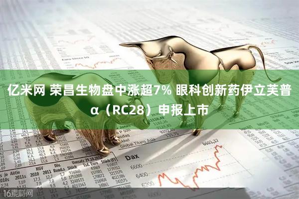亿米网 荣昌生物盘中涨超7% 眼科创新药伊立芙普α（RC28）申报上市