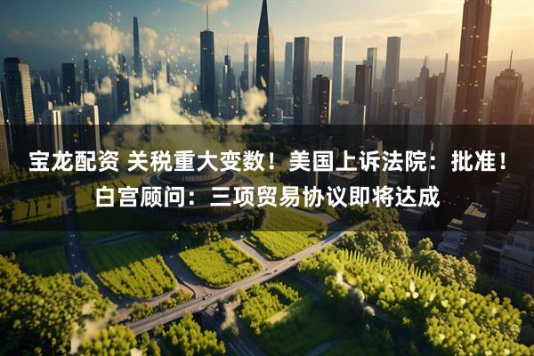 宝龙配资 关税重大变数！美国上诉法院：批准！白宫顾问：三项贸易协议即将达成