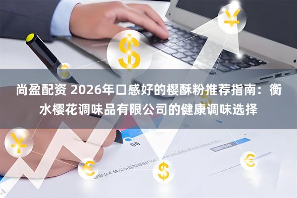 尚盈配资 2026年口感好的樱酥粉推荐指南：衡水樱花调味品有限公司的健康调味选择