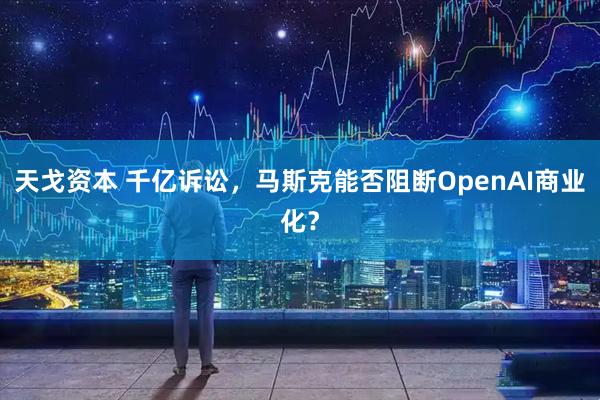 天戈资本 千亿诉讼，马斯克能否阻断OpenAI商业化？
