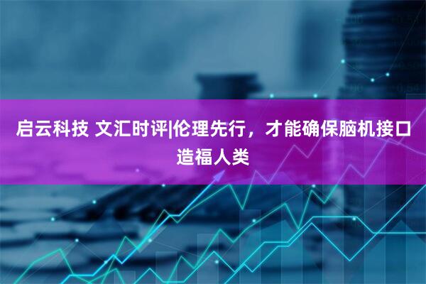 启云科技 文汇时评|伦理先行,才能确保脑机接口造福人类