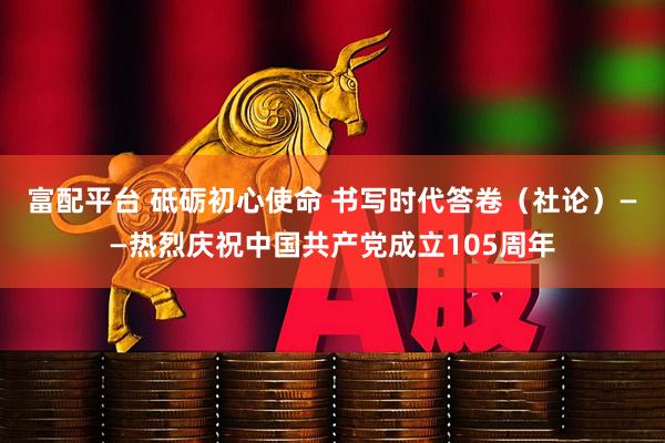 富配平台 砥砺初心使命 书写时代答卷（社论）——热烈庆祝中国共产党成立105周年